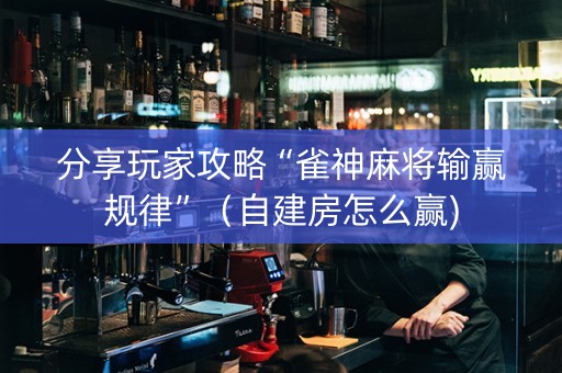 分享玩家攻略“雀神麻将输赢规律”（自建房怎么赢)