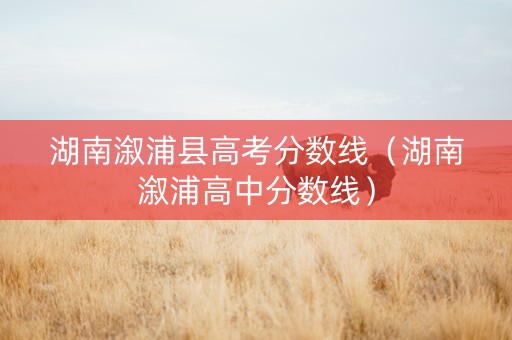湖南溆浦县高考分数线（湖南溆浦高中分数线）