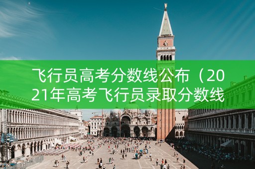 飞行员高考分数线公布（2021年高考飞行员录取分数线）