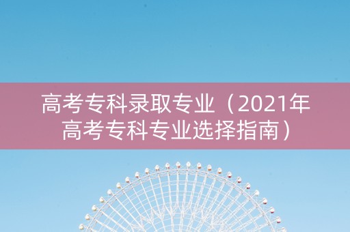 高考专科录取专业（2021年高考专科专业选择指南）