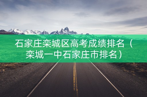 石家庄栾城区高考成绩排名（栾城一中石家庄市排名）