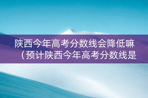 陕西今年高考分数线会降低嘛（预计陕西今年高考分数线是多少）