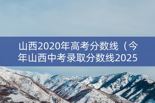 山西2020年高考分数线（今年山西中考录取分数线2025）