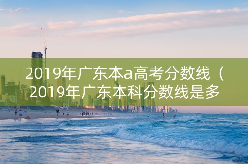 2019年广东本a高考分数线（2019年广东本科分数线是多少）