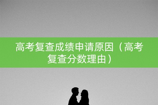 高考复查成绩申请原因（高考复查分数理由）