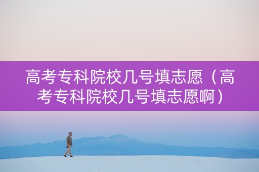 高考专科院校几号填志愿（高考专科院校几号填志愿啊）