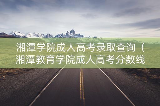 湘潭学院成人高考录取查询（湘潭教育学院成人高考分数线）