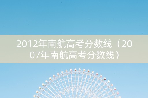 2012年南航高考分数线（2007年南航高考分数线）
