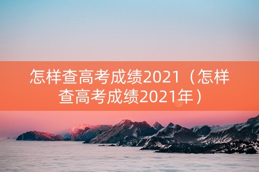 怎样查高考成绩2021（怎样查高考成绩2021年）