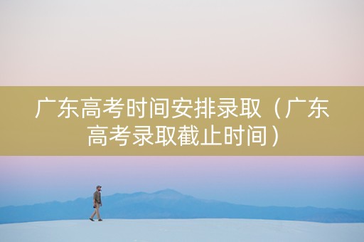 广东高考时间安排录取（广东高考录取截止时间）