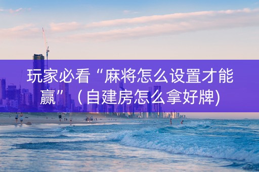 玩家必看“麻将怎么设置才能赢”（自建房怎么拿好牌)