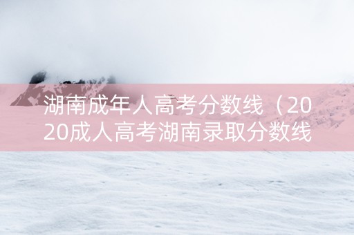 湖南成年人高考分数线（2020成人高考湖南录取分数线）