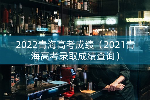 2022青海高考成绩（2021青海高考录取成绩查询）