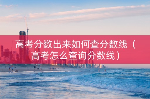 高考分数出来如何查分数线（高考怎么查询分数线）