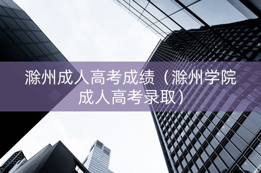 滁州成人高考成绩（滁州学院成人高考录取）