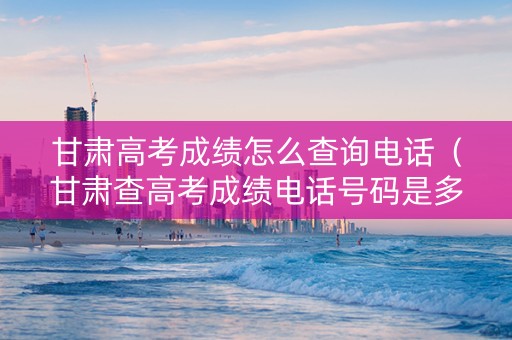 甘肃高考成绩怎么查询电话（甘肃查高考成绩电话号码是多少）