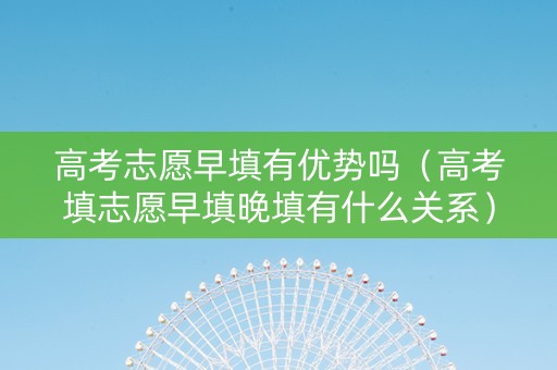 高考志愿早填有优势吗（高考填志愿早填晚填有什么关系）