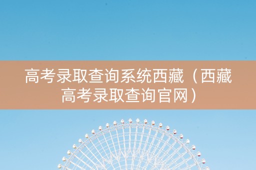 高考录取查询系统西藏（西藏高考录取查询官网）