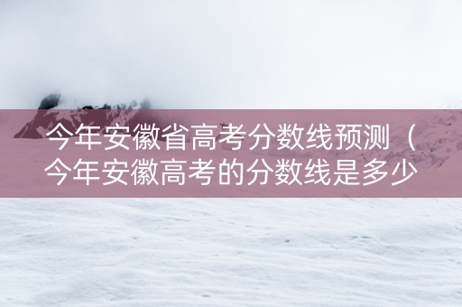 今年安徽省高考分数线预测（今年安徽高考的分数线是多少）