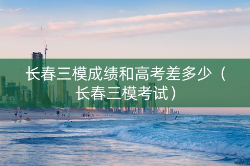 长春三模成绩和高考差多少（长春三模考试）