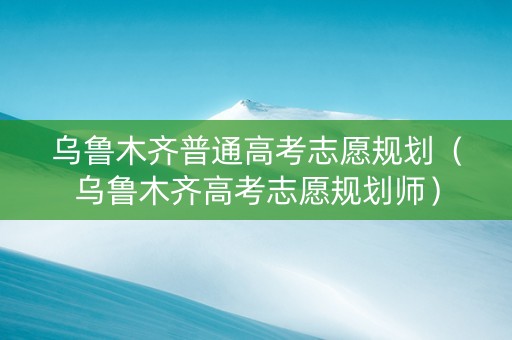 乌鲁木齐普通高考志愿规划（乌鲁木齐高考志愿规划师）