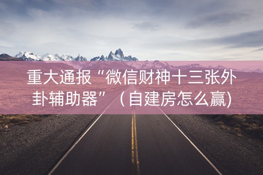 重大通报“微信财神十三张外卦辅助器”（自建房怎么赢)