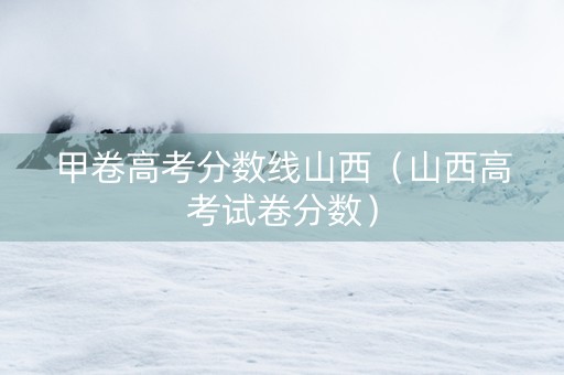 甲卷高考分数线山西（山西高考试卷分数）