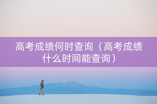 高考成绩何时查询（高考成绩什么时间能查询）