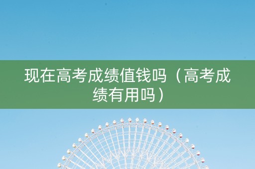 现在高考成绩值钱吗（高考成绩有用吗）