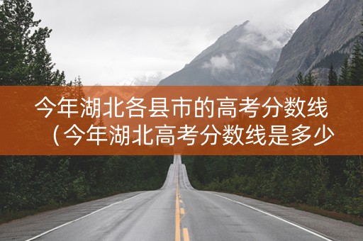今年湖北各县市的高考分数线（今年湖北高考分数线是多少2021）