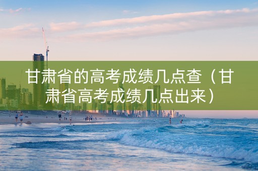 甘肃省的高考成绩几点查（甘肃省高考成绩几点出来）