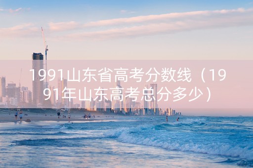 1991山东省高考分数线（1991年山东高考总分多少）