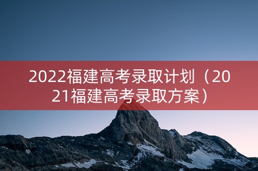 2022福建高考录取计划（2021福建高考录取方案）