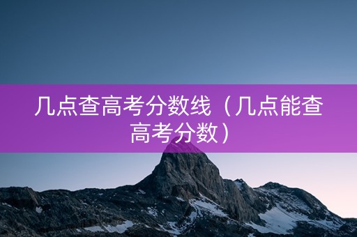 几点查高考分数线（几点能查高考分数）