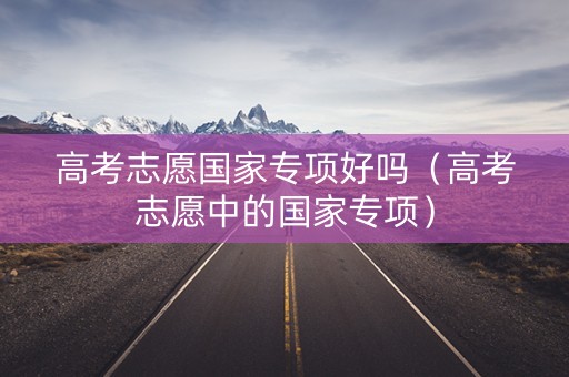 高考志愿国家专项好吗（高考志愿中的国家专项）