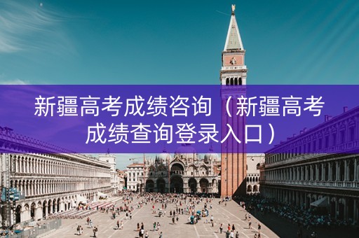 新疆高考成绩咨询（新疆高考成绩查询登录入口）