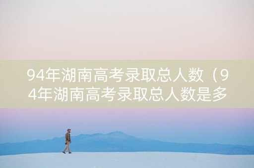94年湖南高考录取总人数（94年湖南高考录取总人数是多少）