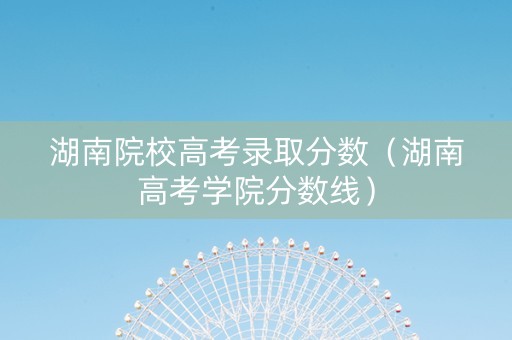 湖南院校高考录取分数（湖南高考学院分数线）