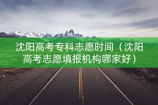 沈阳高考专科志愿时间（沈阳高考志愿填报机构哪家好）