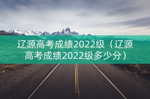辽源高考成绩2022级（辽源高考成绩2022级多少分）
