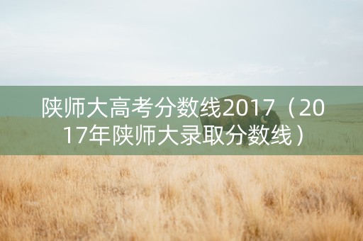 陕师大高考分数线2017（2017年陕师大录取分数线）