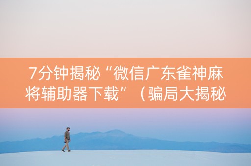 7分钟揭秘“微信广东雀神麻将辅助器下载”（骗局大揭秘)