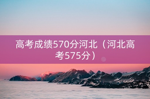 高考成绩570分河北（河北高考575分）
