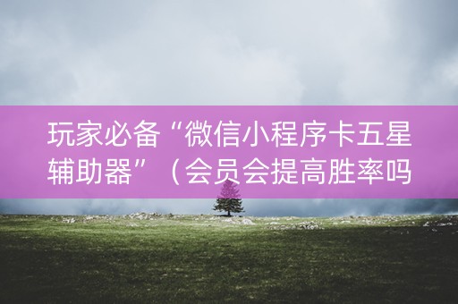 玩家必备“微信小程序卡五星辅助器”（会员会提高胜率吗)