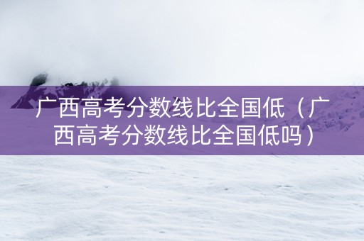 广西高考分数线比全国低（广西高考分数线比全国低吗）