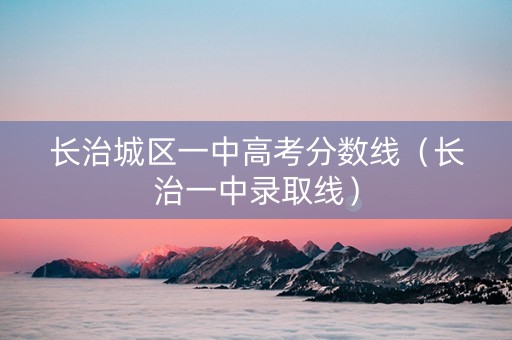 长治城区一中高考分数线（长治一中录取线）