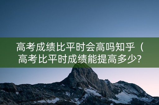 高考成绩比平时会高吗知乎（高考比平时成绩能提高多少?）