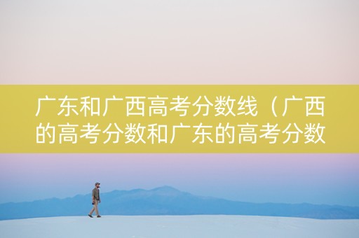 广东和广西高考分数线（广西的高考分数和广东的高考分数）