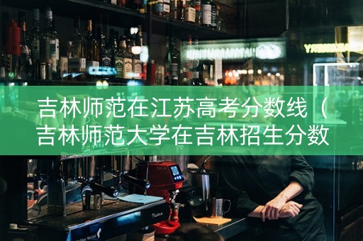 吉林师范在江苏高考分数线（吉林师范大学在吉林招生分数线）