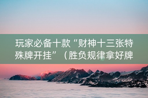 玩家必备十款“财神十三张特殊牌开挂”（胜负规律拿好牌)